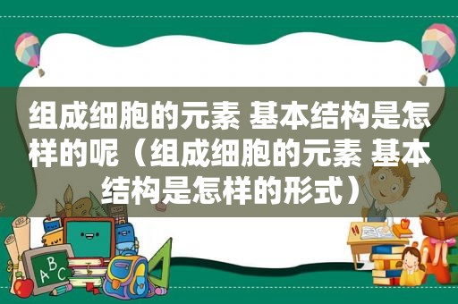 组成细胞的元素 基本结构是怎样的呢（组成细胞的元素 基本结构是怎样的形式）