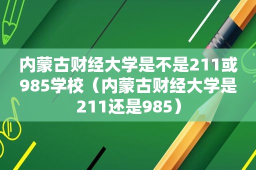 内蒙古财经大学是不是211或985学校（内蒙古财经大学是211还是985）