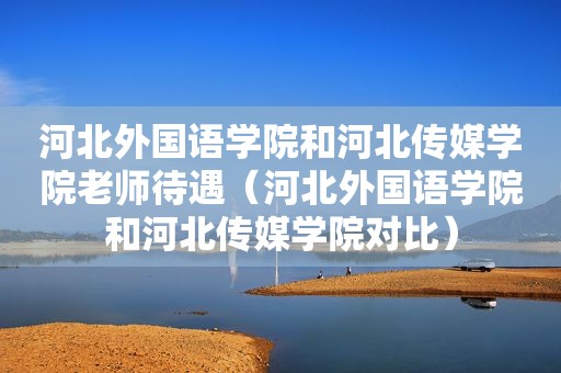 河北外国语学院和河北传媒学院老师待遇（河北外国语学院和河北传媒学院对比）