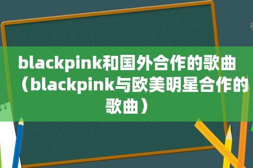 blackpink和国外合作的歌曲（blackpink与欧美明星合作的歌曲）