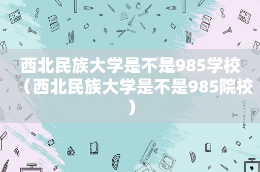 西北民族大学是不是985学校（西北民族大学是不是985院校）