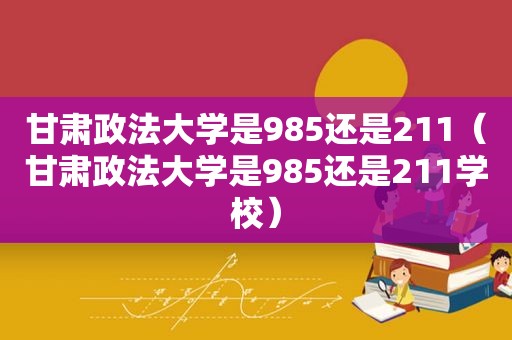 甘肃政法大学是985还是211（甘肃政法大学是985还是211学校）