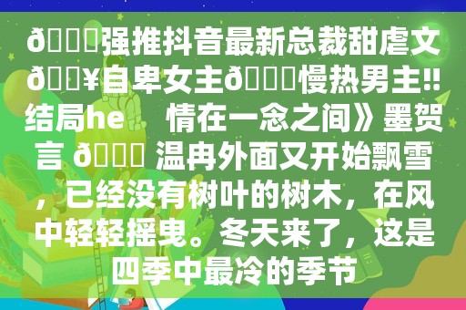 📕强推抖音最新总裁甜虐文🔥自卑女主🆚慢热男主‼结局he     情在一念之间》墨贺言 🆚 温冉外面又开始飘雪，已经没有树叶的树木，在风中轻轻摇曳。冬天来了，这是四季中最冷的季节