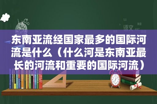 东南亚流经国家最多的国际河流是什么（什么河是东南亚最长的河流和重要的国际河流）