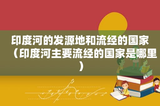 印度河的发源地和流经的国家（印度河主要流经的国家是哪里）