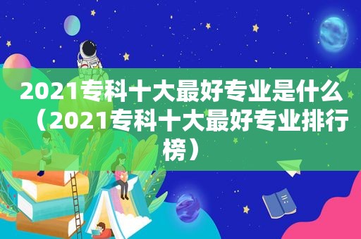 2021专科十大最好专业是什么（2021专科十大最好专业排行榜）