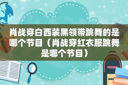 肖战穿白西装黑领带跳舞的是哪个节目（肖战穿红衣服跳舞是哪个节目）