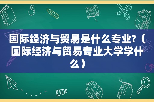 国际经济与贸易是什么专业?（国际经济与贸易专业大学学什么）