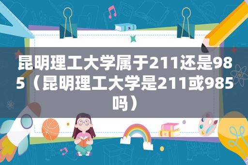 昆明理工大学属于211还是985（昆明理工大学是211或985吗）