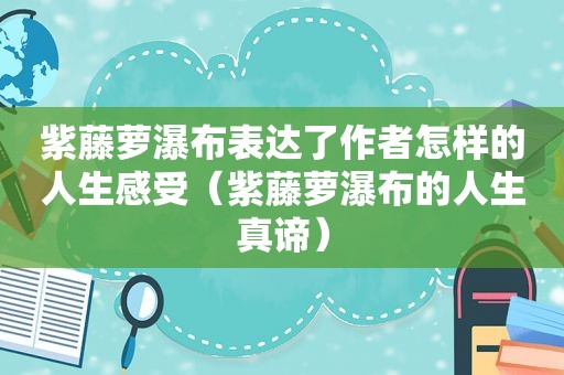 紫藤萝瀑布表达了作者怎样的人生感受（紫藤萝瀑布的人生真谛）