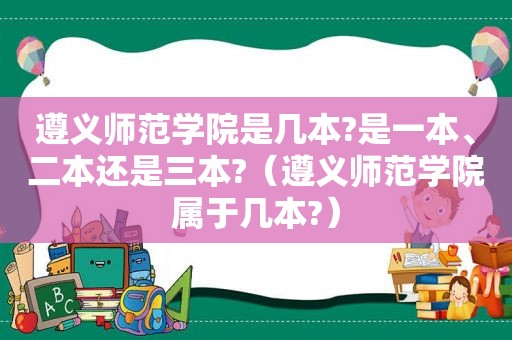 遵义师范学院是几本?是一本、二本还是三本?（遵义师范学院属于几本?）