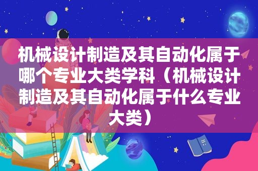 机械设计制造及其自动化属于哪个专业大类学科（机械设计制造及其自动化属于什么专业大类）