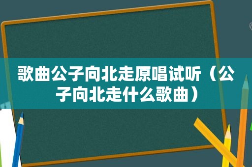 歌曲公子向北走原唱试听（公子向北走什么歌曲）