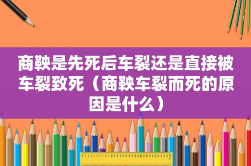 商鞅是先死后车裂还是直接被车裂致死（商鞅车裂而死的原因是什么）