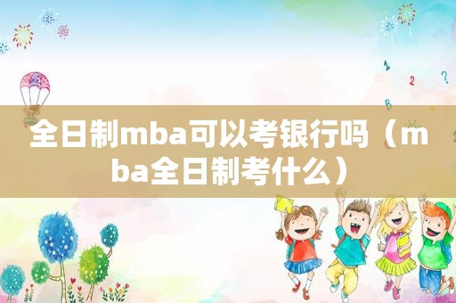 全日制mba可以考银行吗（mba全日制考什么）