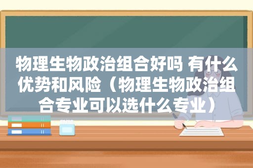 物理生物政治组合好吗 有什么优势和风险（物理生物政治组合专业可以选什么专业）