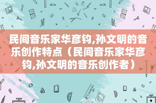 民间音乐家华彦钧,孙文明的音乐创作特点（民间音乐家华彦钧,孙文明的音乐创作者）