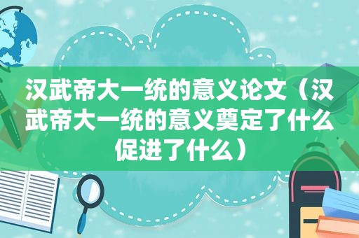 汉武帝大一统的意义论文（汉武帝大一统的意义奠定了什么促进了什么）