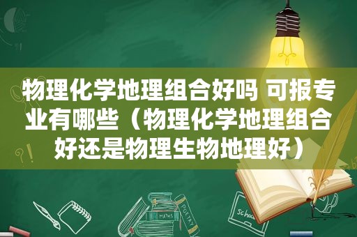 物理化学地理组合好吗 可报专业有哪些（物理化学地理组合好还是物理生物地理好）