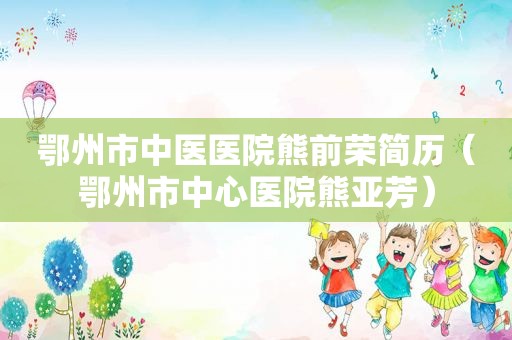 鄂州市中医医院熊前荣简历（鄂州市中心医院熊亚芳）