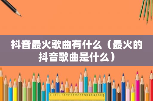 抖音最火歌曲有什么（最火的抖音歌曲是什么）