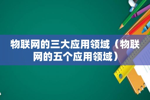 物联网的三大应用领域（物联网的五个应用领域）