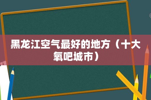 黑龙江空气最好的地方（十大氧吧城市）