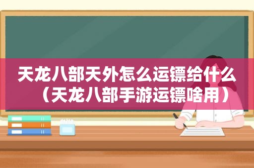 天龙八部天外怎么运镖给什么（天龙八部手游运镖啥用）