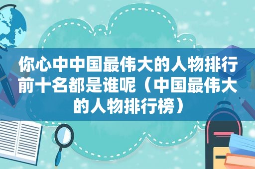 你心中中国最伟大的人物排行前十名都是谁呢（中国最伟大的人物排行榜）