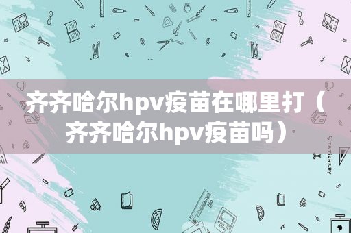 齐齐哈尔hpv疫苗在哪里打（齐齐哈尔hpv疫苗吗）