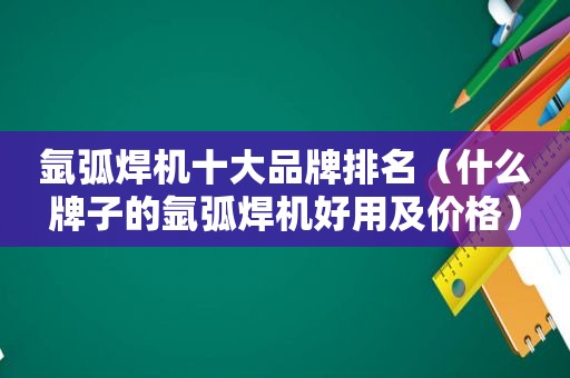 氩弧焊机十大品牌排名（什么牌子的氩弧焊机好用及价格）