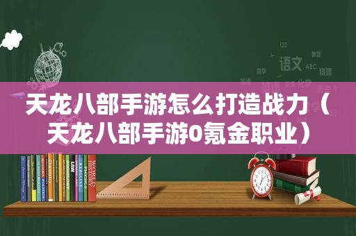 天龙八部手游怎么打造战力（天龙八部手游0氪金职业）