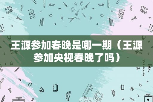 王源参加春晚是哪一期（王源参加央视春晚了吗）