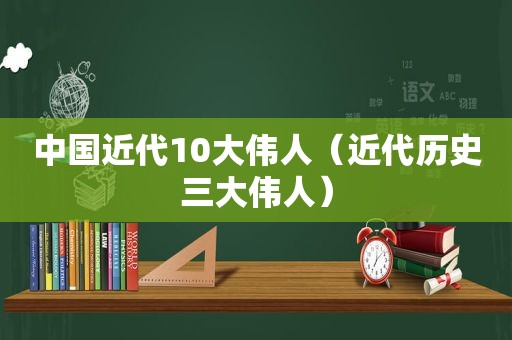 中国近代10大伟人（近代历史三大伟人）