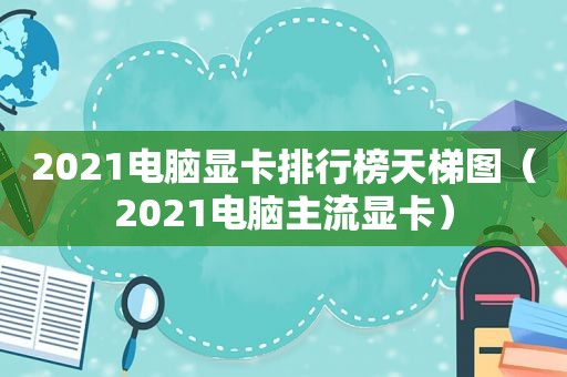 2021电脑显卡排行榜天梯图（2021电脑主流显卡）