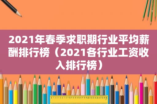 2021年春季求职期行业平均薪酬排行榜（2021各行业工资收入排行榜）