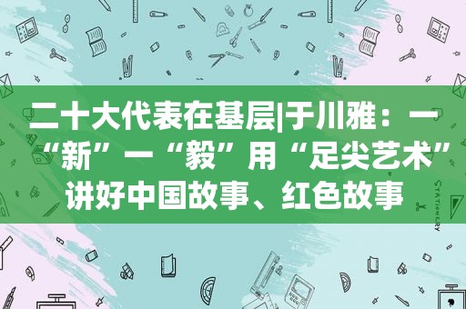 二十大代表在基层|于川雅：一“新”一“毅”用“足尖艺术”讲好中国故事、红色故事