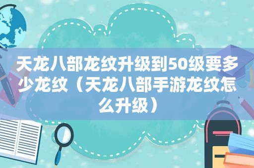 天龙八部龙纹升级到50级要多少龙纹（天龙八部手游龙纹怎么升级）