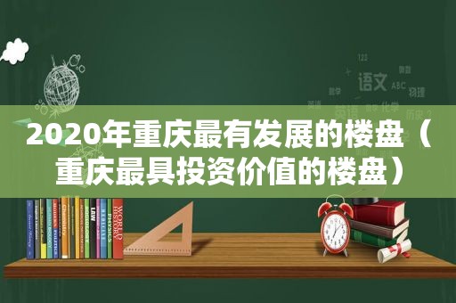 2020年重庆最有发展的楼盘（重庆最具投资价值的楼盘）