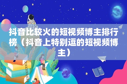 抖音比较火的短视频博主排行榜（抖音上特别逗的短视频博主）