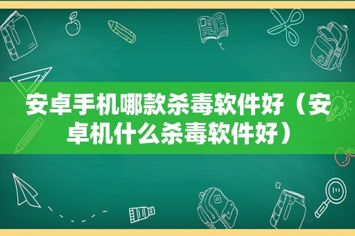 安卓手机哪款杀毒软件好（安卓机什么杀毒软件好）