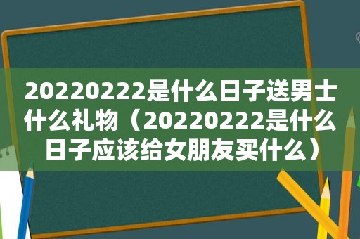 20220222是什么日子送男士什么礼物（20220222是什么日子应该给女朋友买什么）