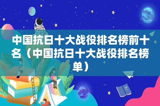 中国抗日十大战役排名榜前十名（中国抗日十大战役排名榜单）