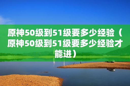 原神50级到51级要多少经验（原神50级到51级要多少经验才能进）