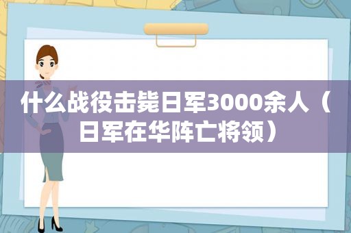 什么战役击毙日军3000余人（日军在华阵亡将领）