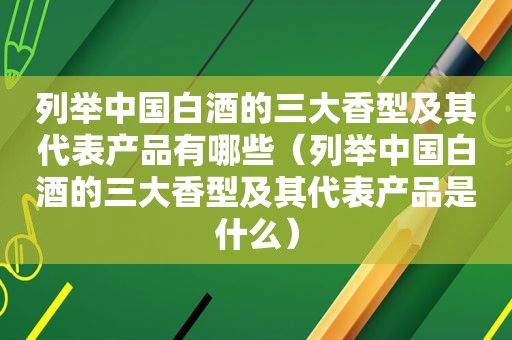 列举中国白酒的三大香型及其代表产品有哪些（列举中国白酒的三大香型及其代表产品是什么）