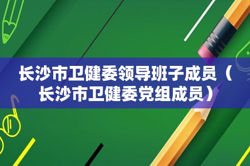 长沙市卫健委领导班子成员（长沙市卫健委党组成员）