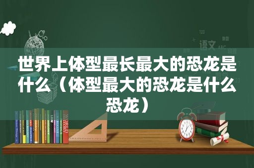 世界上体型最长最大的恐龙是什么（体型最大的恐龙是什么恐龙）