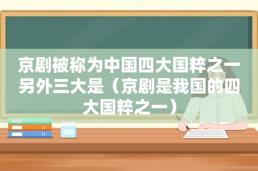 京剧被称为中国四大国粹之一另外三大是（京剧是我国的四大国粹之一）