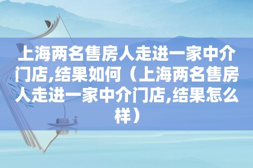 上海两名售房人走进一家中介门店,结果如何（上海两名售房人走进一家中介门店,结果怎么样）